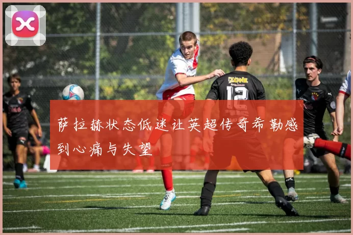 萨拉赫状态低迷让英超传奇希勒感到心痛与失望