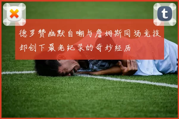 德罗赞幽默自嘲与詹姆斯同场竞技却创下最老纪录的奇妙经历