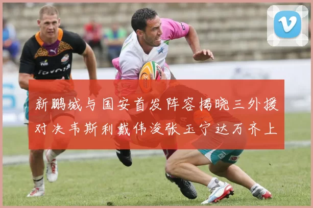 新鹏城与国安首发阵容揭晓三外援对决韦斯利戴伟浚张玉宁达万齐上阵