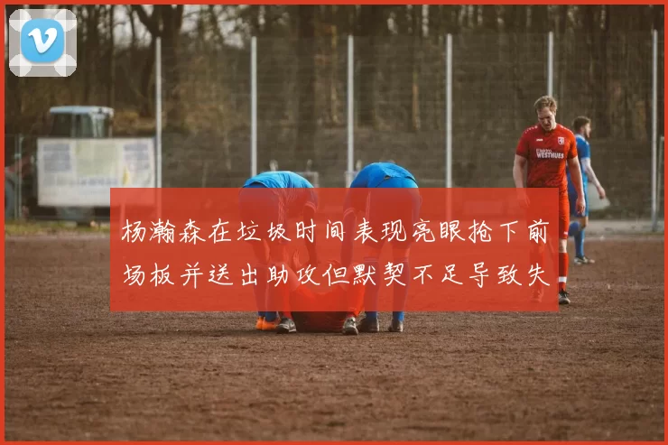 杨瀚森在垃圾时间表现亮眼抢下前场板并送出助攻但默契不足导致失误