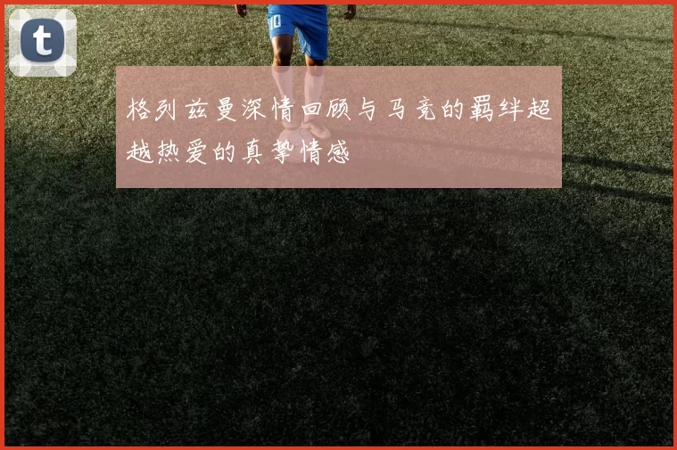 格列兹曼深情回顾与马竞的羁绊超越热爱的真挚情感