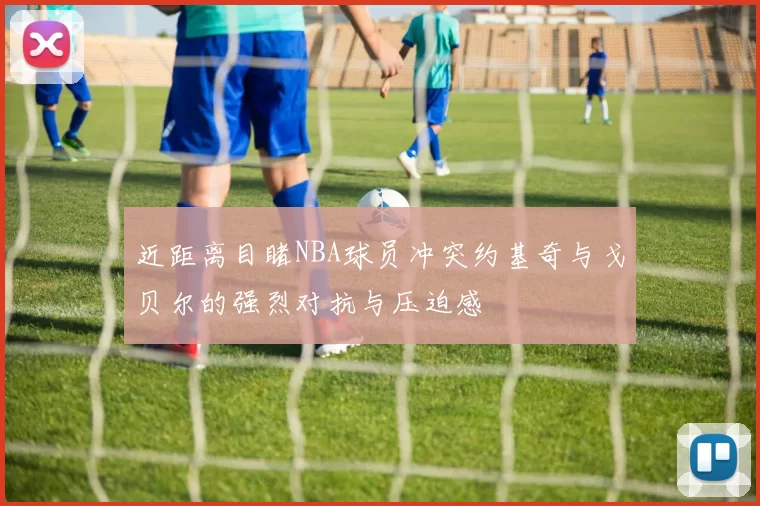 近距离目睹NBA球员冲突约基奇与戈贝尔的强烈对抗与压迫感