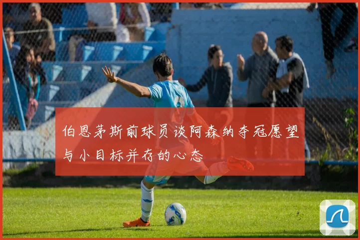 伯恩茅斯前球员谈阿森纳夺冠愿望与小目标并存的心态