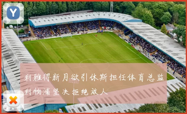 利雅得新月欲引休斯担任体育总监利物浦坚决拒绝放人