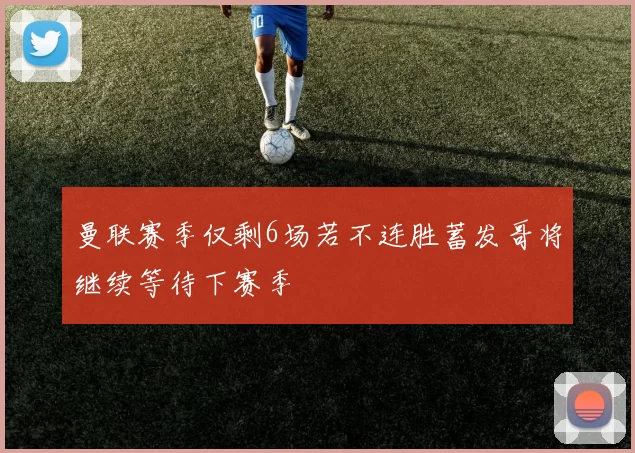 曼联赛季仅剩6场若不连胜蓄发哥将继续等待下赛季