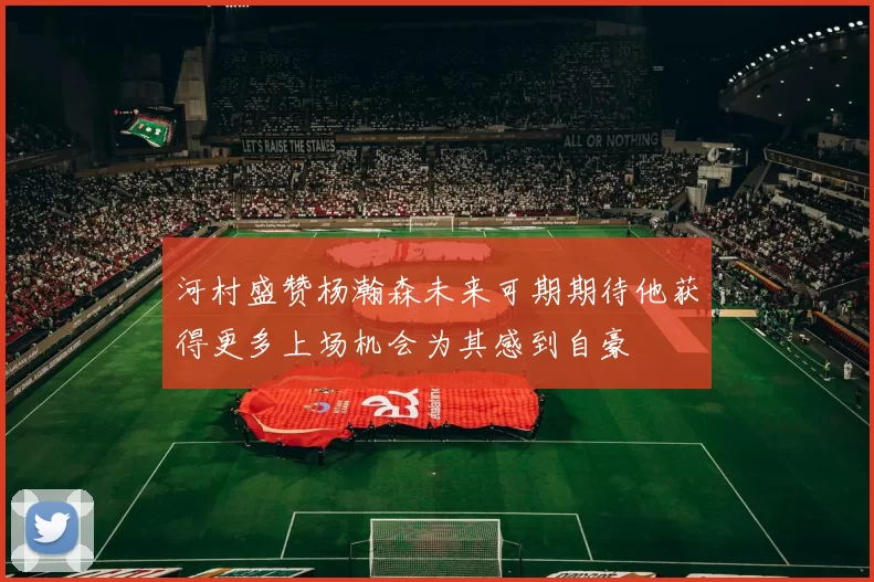 河村盛赞杨瀚森未来可期期待他获得更多上场机会为其感到自豪