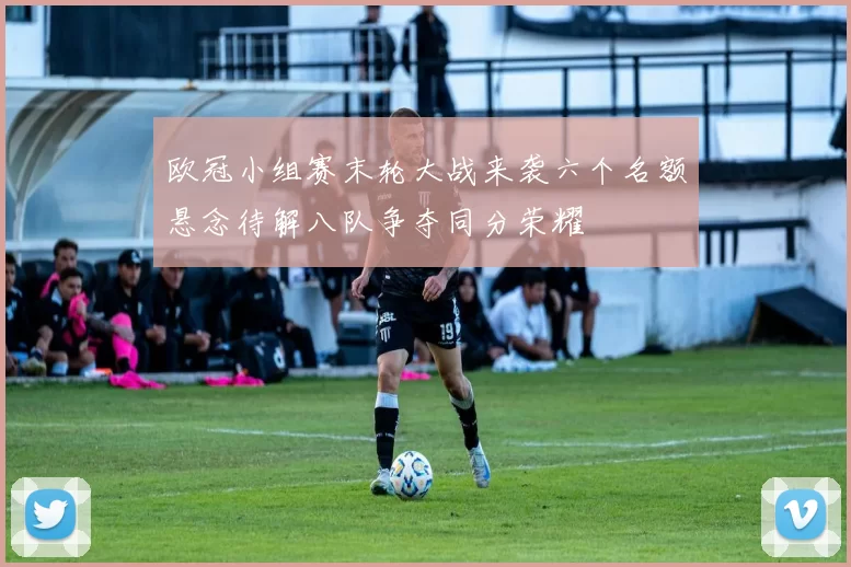 欧冠小组赛末轮大战来袭六个名额悬念待解八队争夺同分荣耀