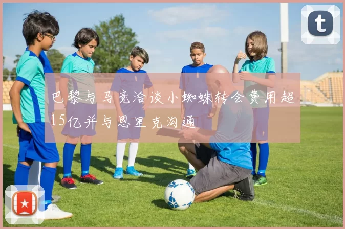 巴黎与马竞洽谈小蜘蛛转会费用超15亿并与恩里克沟通