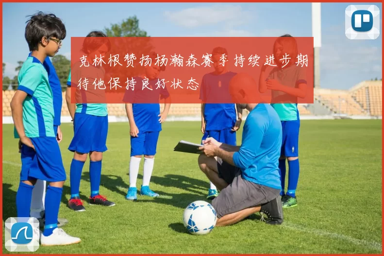 克林根赞扬杨瀚森赛季持续进步期待他保持良好状态