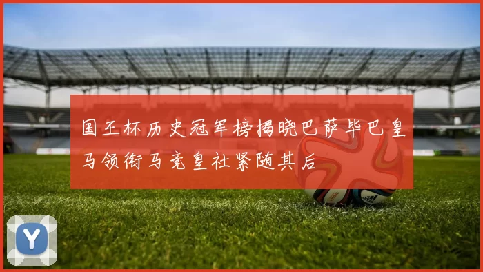 国王杯历史冠军榜揭晓巴萨毕巴皇马领衔马竞皇社紧随其后