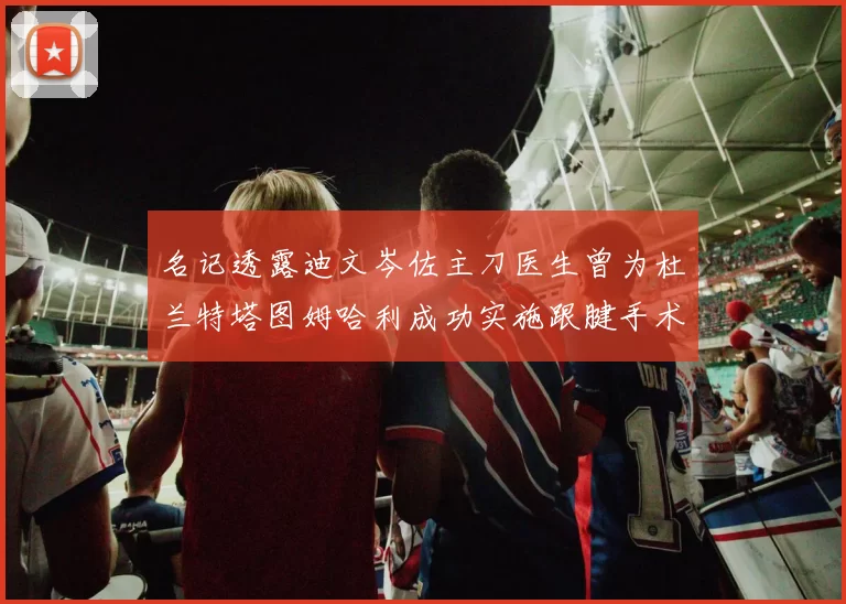名记透露迪文岑佐主刀医生曾为杜兰特塔图姆哈利成功实施跟腱手术