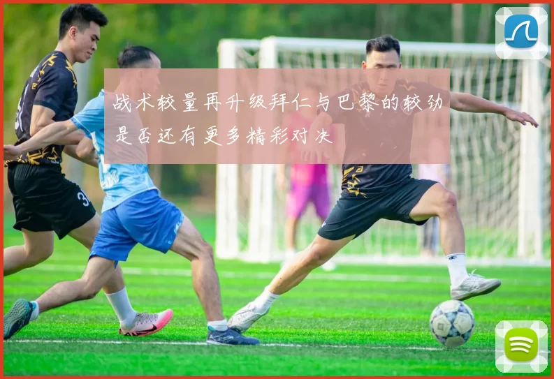 战术较量再升级拜仁与巴黎的较劲是否还有更多精彩对决