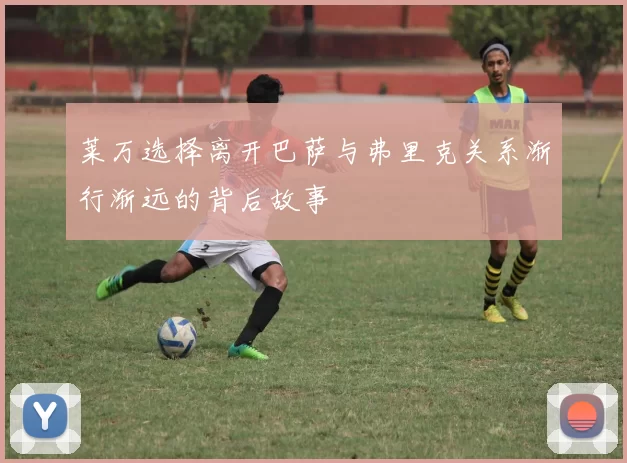 莱万选择离开巴萨与弗里克关系渐行渐远的背后故事