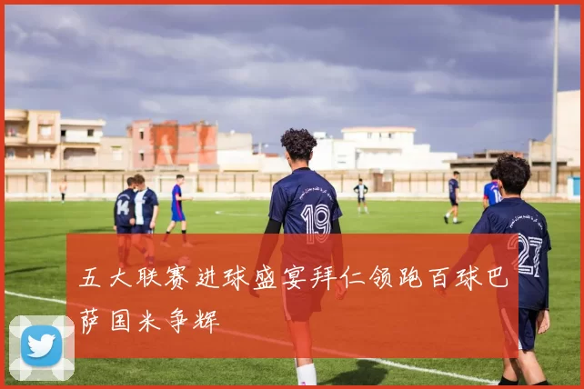五大联赛进球盛宴拜仁领跑百球巴萨国米争辉