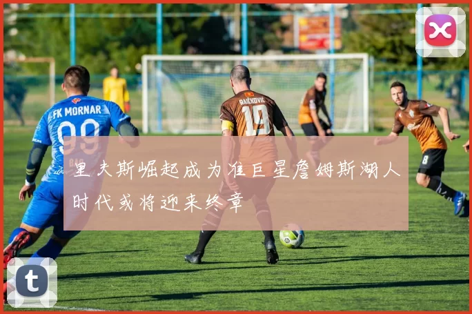 里夫斯崛起成为准巨星詹姆斯湖人时代或将迎来终章