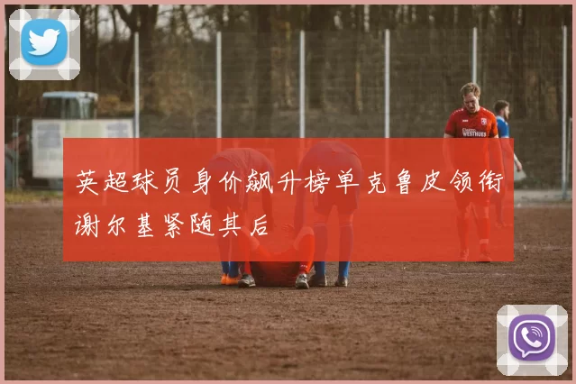 英超球员身价飙升榜单克鲁皮领衔谢尔基紧随其后