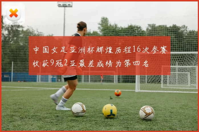 中国女足亚洲杯辉煌历程16次参赛收获9冠2亚最差成绩为第四名
