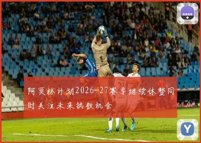 阿莫林计划2026-27赛季继续休整同时关注未来执教机会