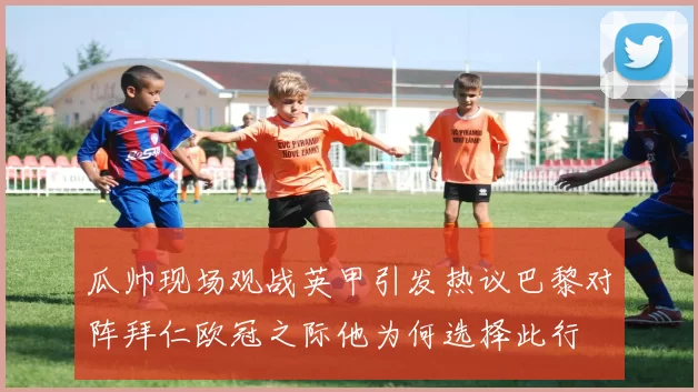 瓜帅现场观战英甲引发热议巴黎对阵拜仁欧冠之际他为何选择此行