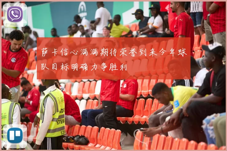 萨卡信心满满期待荣誉到来今年球队目标明确力争胜利