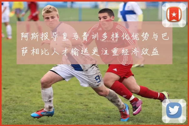阿斯报导皇马青训多样化优势与巴萨相比人才输送更注重经济效益