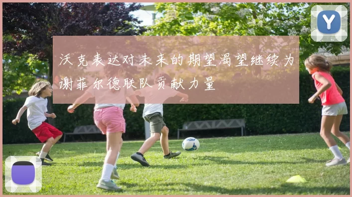 沃克表达对未来的期望渴望继续为谢菲尔德联队贡献力量