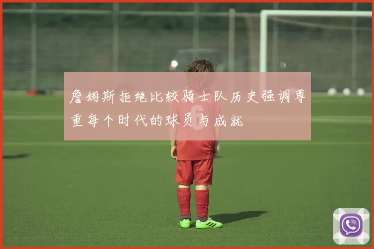 詹姆斯拒绝比较骑士队历史强调尊重每个时代的球员与成就