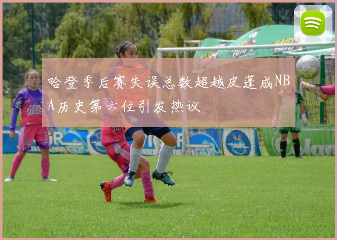 哈登季后赛失误总数超越皮蓬成NBA历史第六位引发热议