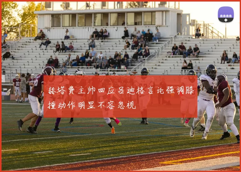 赫塔费主帅回应吕迪格言论强调膝撞动作明显不容忽视