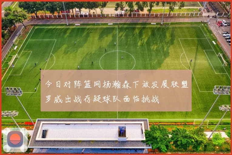 今日对阵篮网杨瀚森下放发展联盟罗威出战存疑球队面临挑战