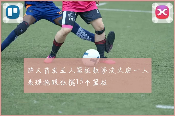 热火首发五人篮板数惨淡文班一人表现抢眼独揽15个篮板