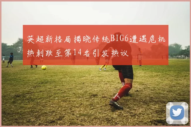 英超新格局揭晓传统BIG6遭遇危机热刺跌至第14名引发热议