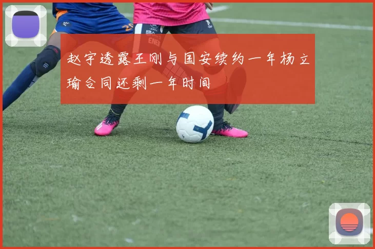 赵宇透露王刚与国安续约一年杨立瑜合同还剩一年时间