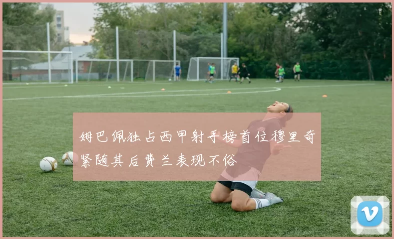 姆巴佩独占西甲射手榜首位穆里奇紧随其后费兰表现不俗