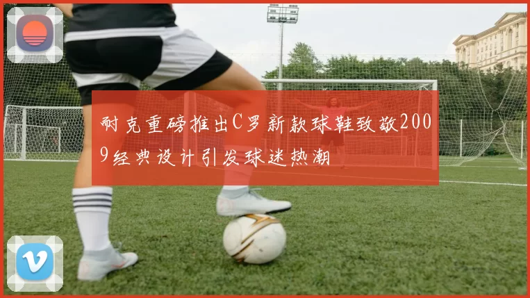耐克重磅推出C罗新款球鞋致敬2009经典设计引发球迷热潮
